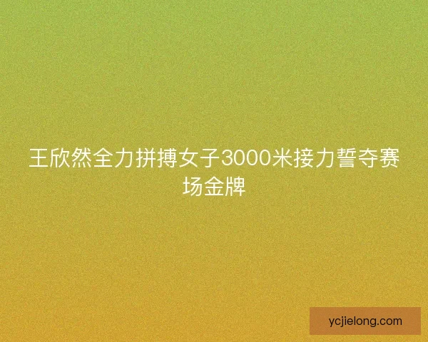 王欣然全力拼搏女子3000米接力誓夺赛场金牌