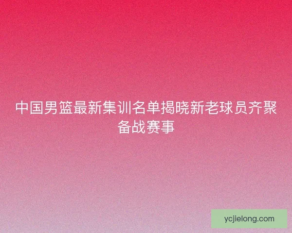 中国男篮最新集训名单揭晓新老球员齐聚备战赛事