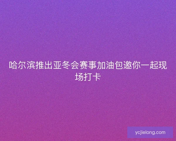 哈尔滨推出亚冬会赛事加油包邀你一起现场打卡