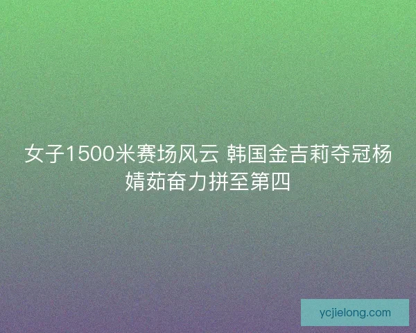 女子1500米赛场风云 韩国金吉莉夺冠杨婧茹奋力拼至第四
