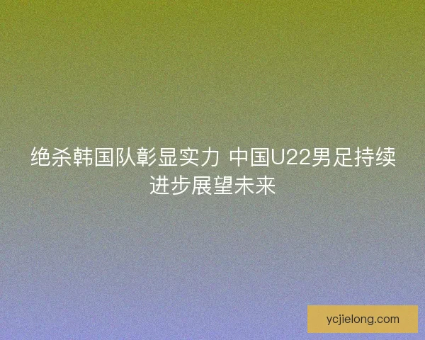 绝杀韩国队彰显实力 中国U22男足持续进步展望未来