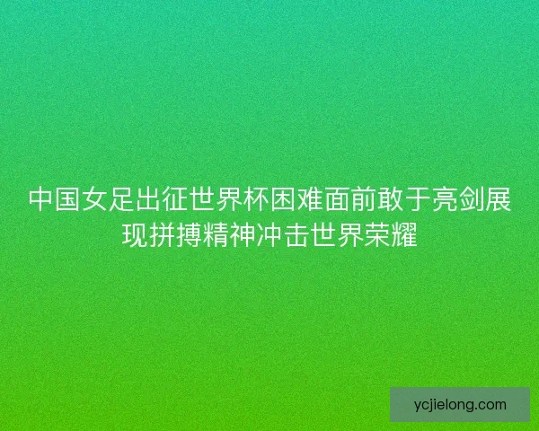 中国女足出征世界杯困难面前敢于亮剑展现拼搏精神冲击世界荣耀 中国女足出征世界杯困难面前敢于亮剑展现拼搏精神冲击世界荣耀