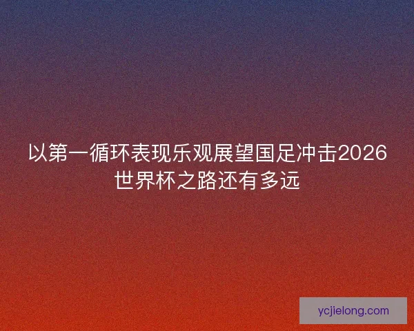 以第一循环表现乐观展望国足冲击2026世界杯之路还有多远