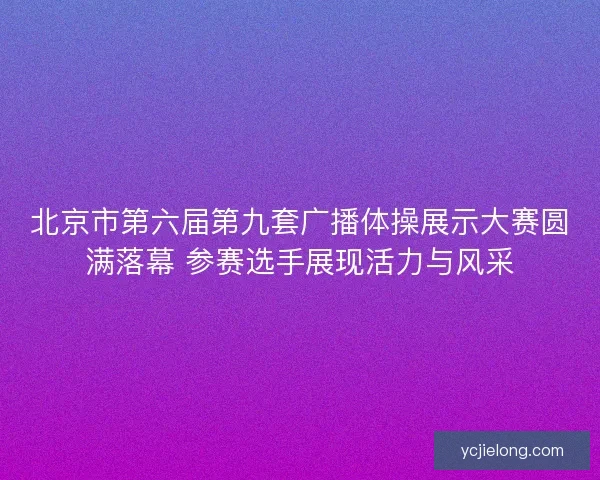 北京市第六届第九套广播体操展示大赛圆满落幕 参赛选手展现活力与风采