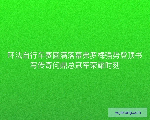 环法自行车赛圆满落幕弗罗梅强势登顶书写传奇问鼎总冠军荣耀时刻