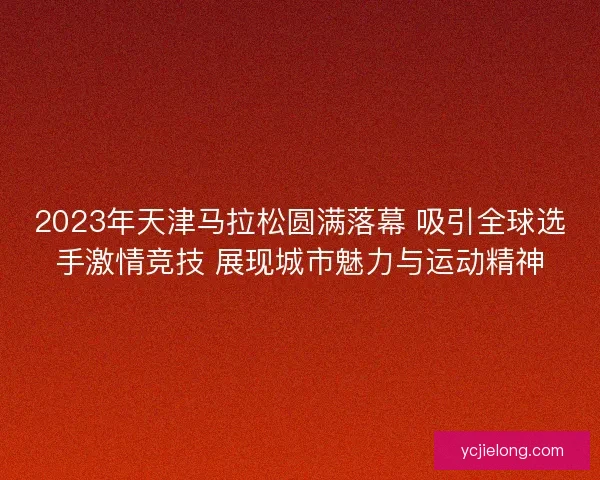 2023年天津马拉松圆满落幕 吸引全球选手激情竞技 展现城市魅力与运动精神 2023年天津马拉松圆满落幕 吸引全球选手激情竞技 展现城市魅力与运动精神