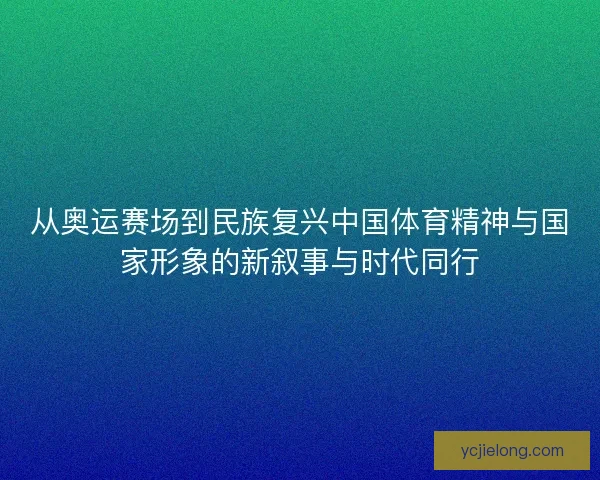 从奥运赛场到民族复兴中国体育精神与国家形象的新叙事与时代同行