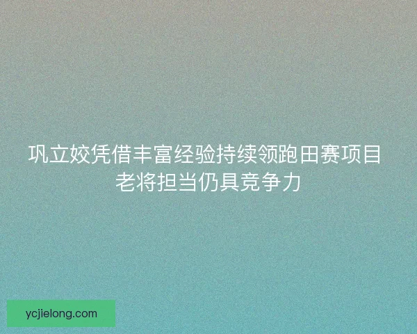 巩立姣凭借丰富经验持续领跑田赛项目 老将担当仍具竞争力