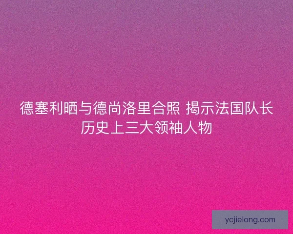 德塞利晒与德尚洛里合照 揭示法国队长历史上三大领袖人物