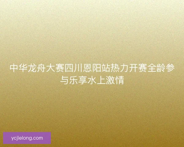中华龙舟大赛四川恩阳站热力开赛全龄参与乐享水上激情