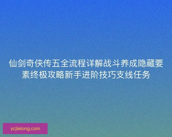 仙剑奇侠传五全流程详解战斗养成隐藏要素终极攻略新手进阶技巧支线任务