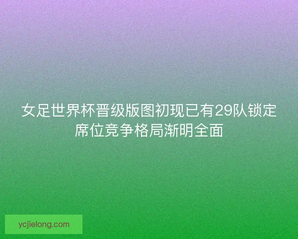 女足世界杯晋级版图初现已有29队锁定席位竞争格局渐明全面