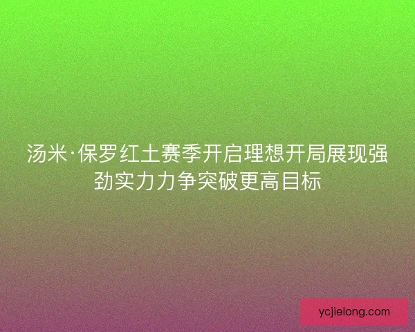 汤米·保罗红土赛季开启理想开局展现强劲实力力争突破更高目标 汤米·保罗红土赛季开启理想开局展现强劲实力力争突破更高目标