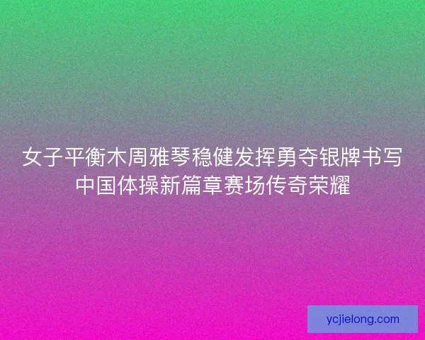 女子平衡木周雅琴稳健发挥勇夺银牌书写中国体操新篇章赛场传奇荣耀