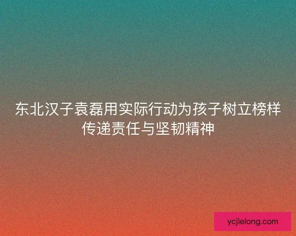 东北汉子袁磊用实际行动为孩子树立榜样传递责任与坚韧精神